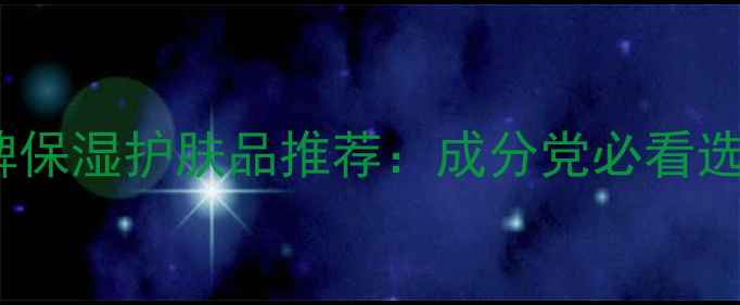 10款口碑保湿护肤品推荐成分党必看选购指南