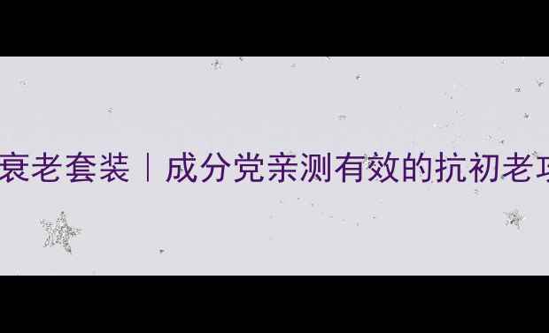 10款必入国货抗衰老套装成分党亲测有效的抗初老攻略附避坑指南