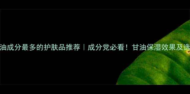 10款甘油成分最多的护肤品推荐成分党必看甘油保湿效果及选购指南