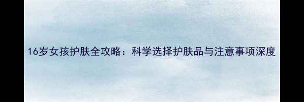 16岁女孩护肤全攻略科学选择护肤品与注意事项深度