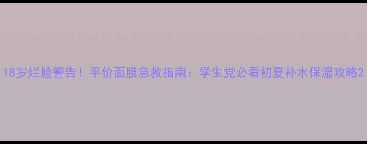 18岁烂脸警告平价面膜急救指南学生党必看初夏补水保湿攻略