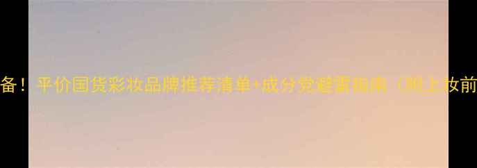 20女生化妆必备平价国货彩妆品牌推荐清单成分党避雷指南附上妆前护肤全攻略