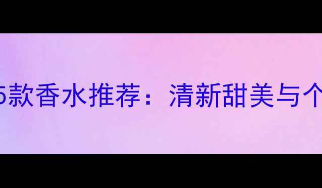 20-25岁年轻女孩必备的5款香水推荐清新甜美与个性张扬的完美平衡指南