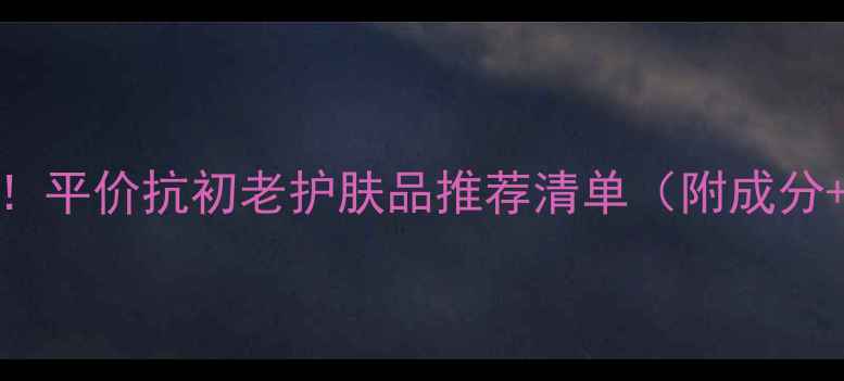 25女性必看平价抗初老护肤品推荐清单附成分避坑指南