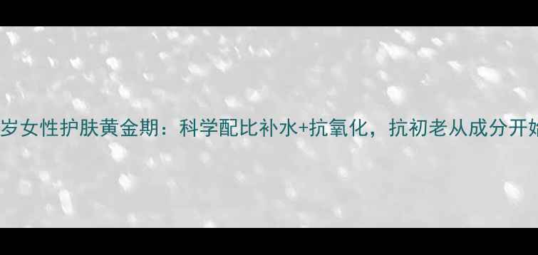 25岁女性护肤黄金期科学配比补水抗氧化抗初老从成分开始