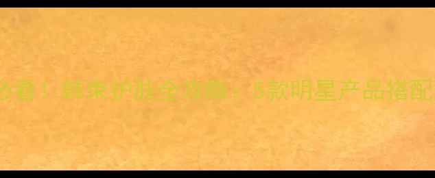 25岁女生必看韩束护肤全攻略5款明星产品搭配使用指南