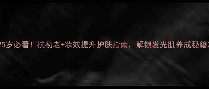 25岁必看抗初老妆效提升护肤指南解锁发光肌养成秘籍