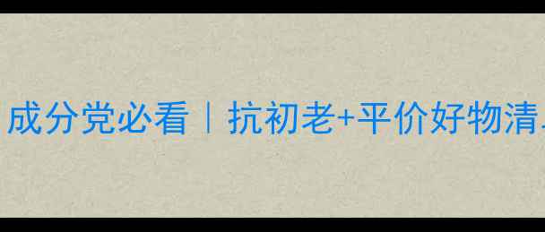 25岁护肤黄金期成分党必看抗初老平价好物清单附实测对比