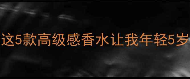 30女性必看这5款高级感香水让我年轻5岁附避雷指南