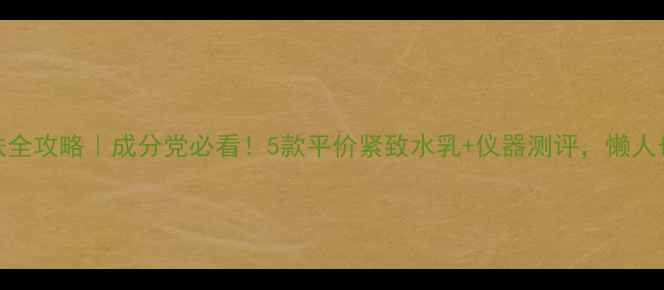 30抗初老护肤全攻略成分党必看5款平价紧致水乳仪器测评懒人也能get少女肌
