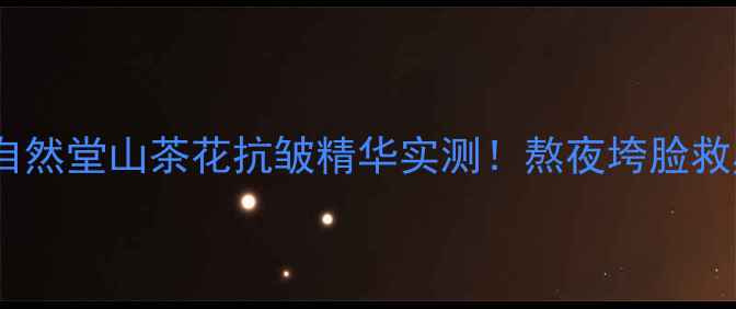 30抗皱攻略自然堂山茶花抗皱精华实测熬夜垮脸救星性价比之王