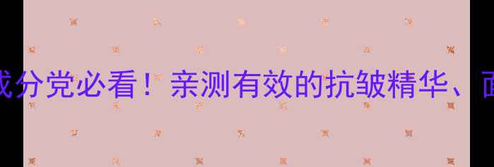 30抗老护肤清单成分党必看亲测有效的抗皱精华面霜TOP10搭配攻略
