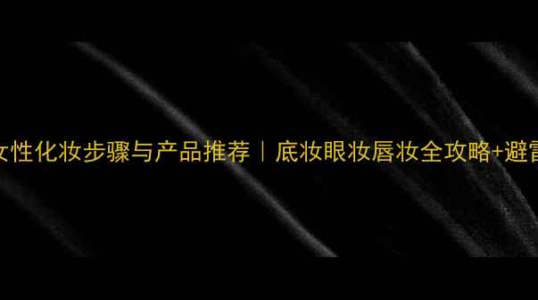 30岁女性化妆步骤与产品推荐底妆眼妆唇妆全攻略避雷指南