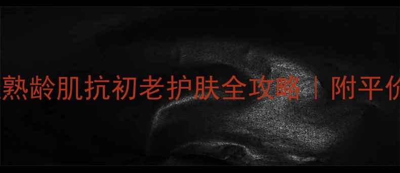 36岁女性必看轻熟龄肌抗初老护肤全攻略附平价到高端产品清单