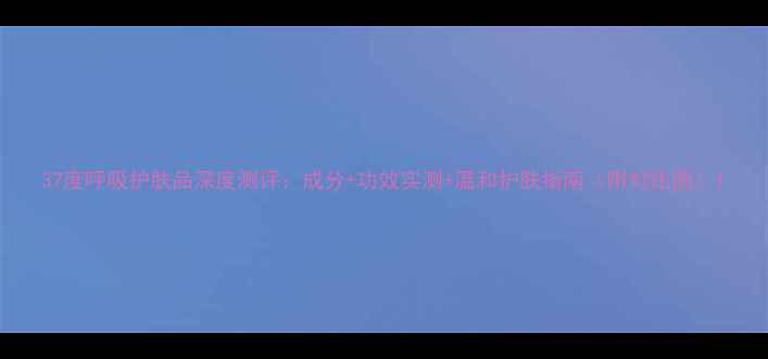 37度呼吸护肤品深度测评成分功效实测温和护肤指南附对比图
