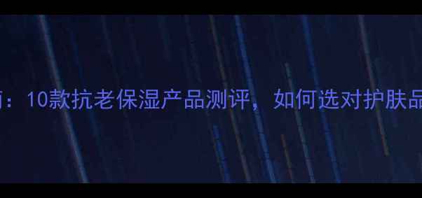 40岁女性保湿护肤指南10款抗老保湿产品测评如何选对护肤品附成分与避坑攻略