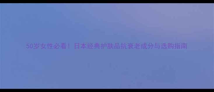 50岁女性必看日本经典护肤品抗衰老成分与选购指南