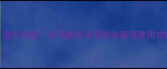5步打造水光肌全网最全深度补水面膜使用攻略
