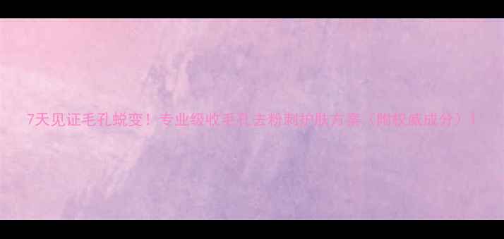 7天见证毛孔蜕变专业级收毛孔去粉刺护肤方案附权威成分