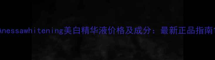 Anessawhitening美白精华液价格及成分最新正品指南