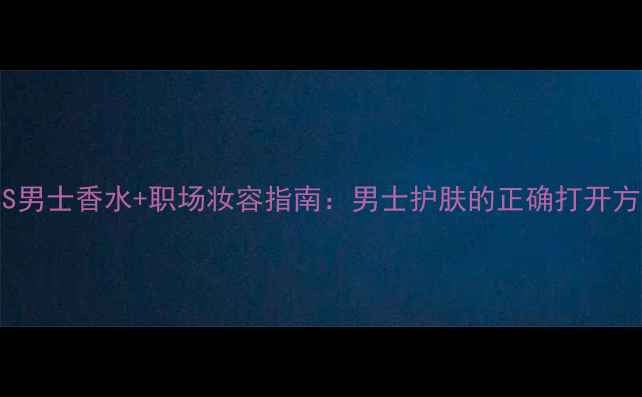 BOSS男士香水职场妆容指南男士护肤的正确打开方式