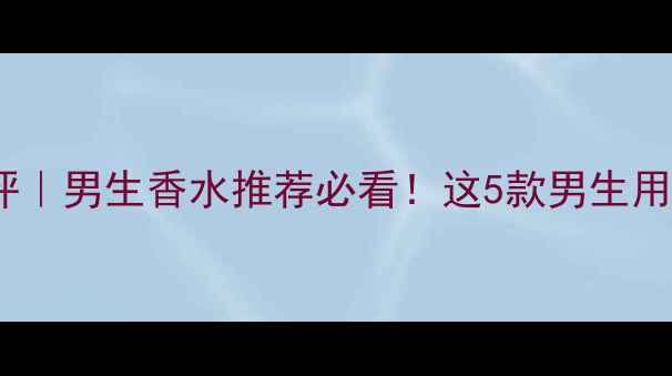 Boss经典款测评男生香水推荐必看这5款男生用完都被夸香