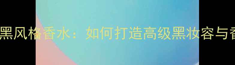 Burberry男士黑风格香水如何打造高级黑妆容与香水搭配指南