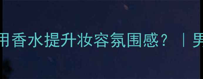CK迷样邂逅男士香水如何用香水提升妆容氛围感男生香女生妆的神仙搭法