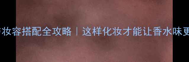 CK香水与妆容搭配全攻略这样化妆才能让香水味更高级