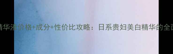 CPB光透白精华液价格成分性价比攻略日系贵妇美白精华的全面使用指南