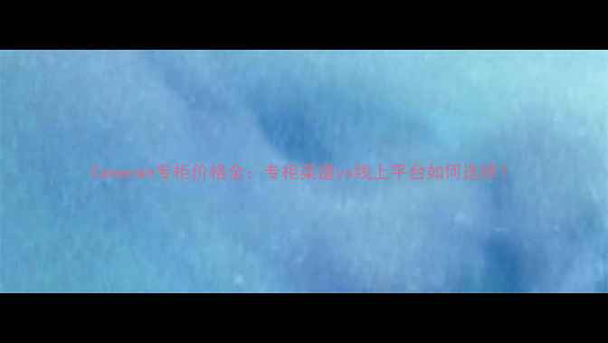 Camenae专柜价格全专柜渠道vs线上平台如何选择