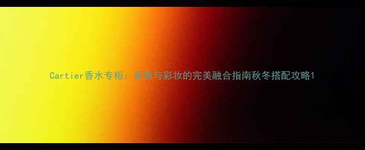 Cartier香水专柜香氛与彩妆的完美融合指南秋冬搭配攻略