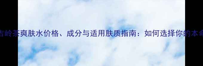Chanel大吉岭茶爽肤水价格成分与适用肤质指南如何选择你的本命护肤水
