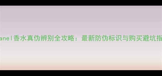 Chanel香水真伪辨别全攻略最新防伪标识与购买避坑指南