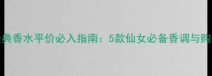 Chloe经典香水平价必入指南5款仙女必备香调与购买攻略