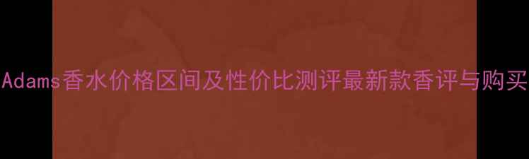 ChrisAdams香水价格区间及性价比测评最新款香评与购买指南