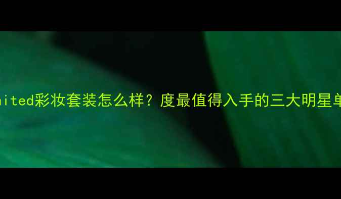 ChromeUnited彩妆套装怎么样度最值得入手的三大明星单品深度