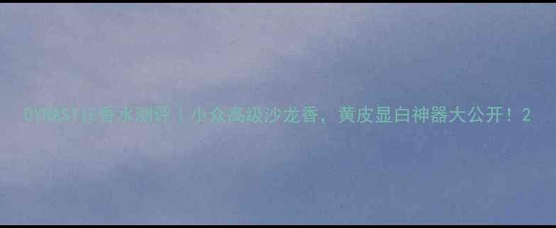 DYNASTIE香水测评小众高级沙龙香黄皮显白神器大公开