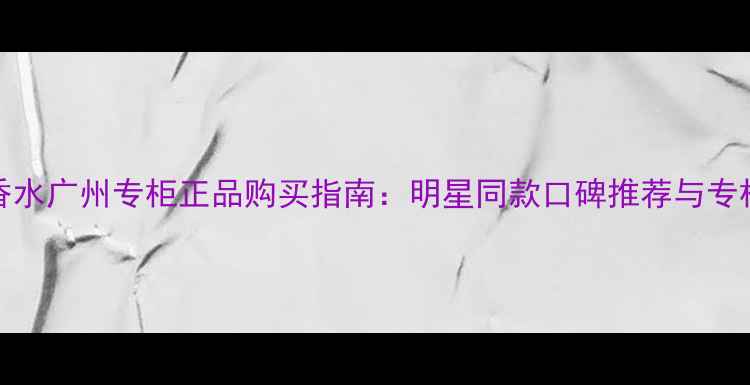 Daisy香水广州专柜正品购买指南明星同款口碑推荐与专柜服务