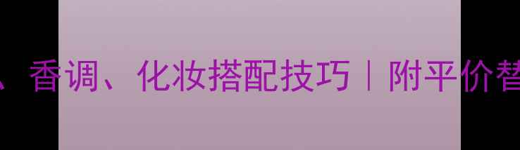 Desire香水品牌全成分香调化妆搭配技巧附平价替代清单小红书必备指南