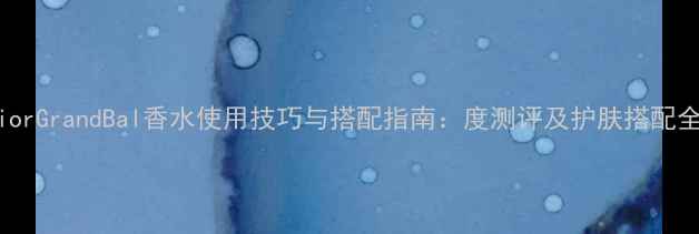 DiorGrandBal香水使用技巧与搭配指南度测评及护肤搭配全
