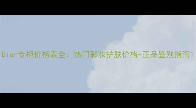 Dior专柜价格表全热门彩妆护肤价格正品鉴别指南