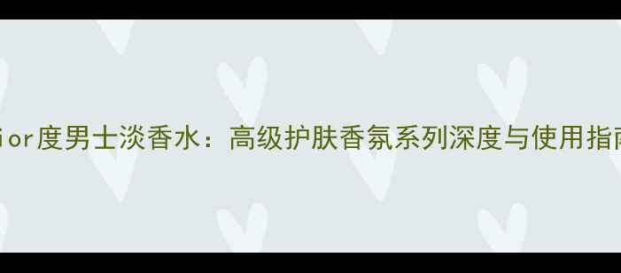 Dior度男士淡香水高级护肤香氛系列深度与使用指南