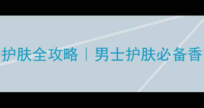 Dunhill男士香水护肤全攻略男士护肤必备香氛与护肤流程指南