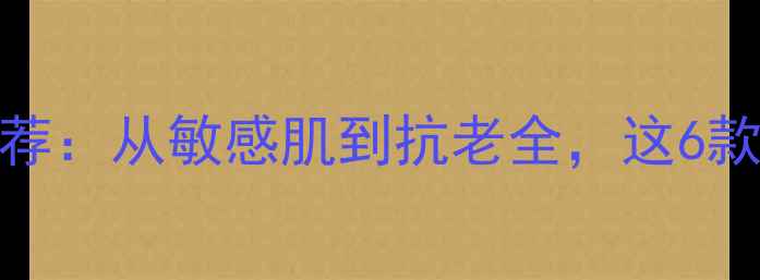 Fancl护肤品口碑推荐从敏感肌到抗老全这6款产品实测效果最佳