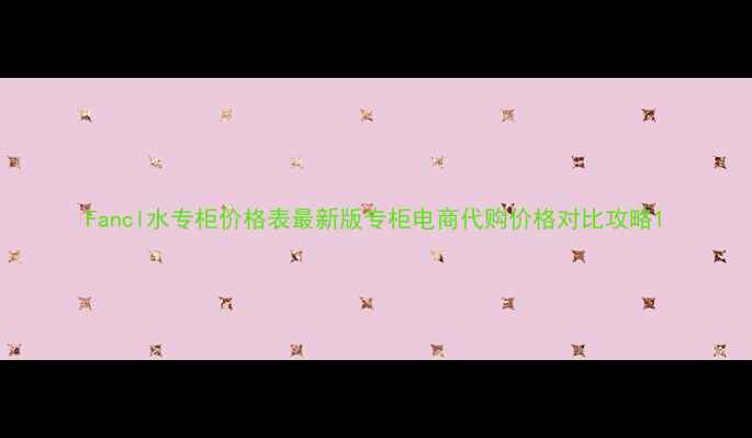 Fancl水专柜价格表最新版专柜电商代购价格对比攻略