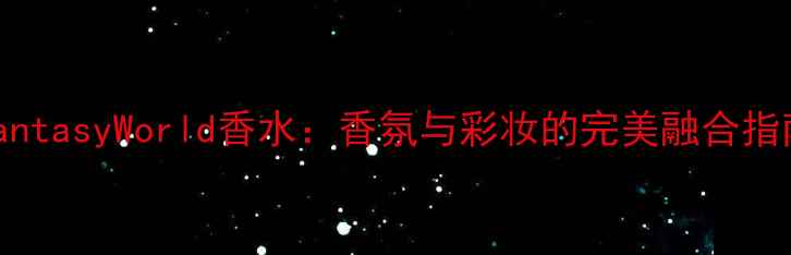 FantasyWorld香水香氛与彩妆的完美融合指南