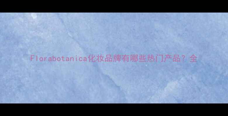 Florabotanica化妆品牌有哪些热门产品全