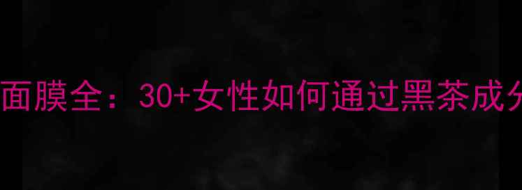 Fresh黑茶抗衰面膜全30女性如何通过黑茶成分实现年龄逆龄