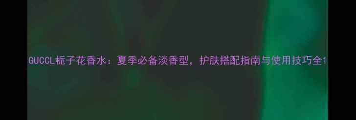 GUCCL栀子花香水夏季必备淡香型护肤搭配指南与使用技巧全